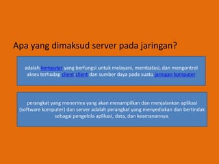 Apa yang dimaksud server pada jaringan?
adalah komputer yang berfungsi untuk melayani, membatasi, dan mengontrol
akses terhadap client-client dan sumber daya pada suatu jaringan komputer
perangkat yang menerima yang akan menampilkan dan menjalankan aplikasi
(software komputer) dan server adalah perangkat yang menyediakan dan bertindak
sebagai pengelola aplikasi, data, dan keamanannya.
 
