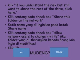 • klik "if you understand the risk but still
want to share the root of the drive, click
here.“
• Klik centang pada check box “Share this
folder on the network”
• Ketik nama yang di inginkan pada kotak
Share name
• Klik centang pada check box “Allow
network users to change my file” jika
folder yang di sharingkan kepada orang lain
ingin di modifikasi
• Klik Ok
MUDENG?YA TIDAK
 