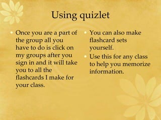 Using quizletOnce you are a part of the group all you have to do is click on my groups after you sign in and it will take you to all the flashcards I make for your class.  You can also make flashcard sets yourself.  Use this for any class to help you memorize information. 
