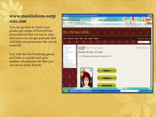 www.manilalions.wetpaint.comYou can go here to check your grades get copies of PowerPoint presentations that we use in class and soon you can get podcasts that will help you pronounce the words correctly.  You will also find learning games and links to quizlet and quia another educational site that you can use to study French. 