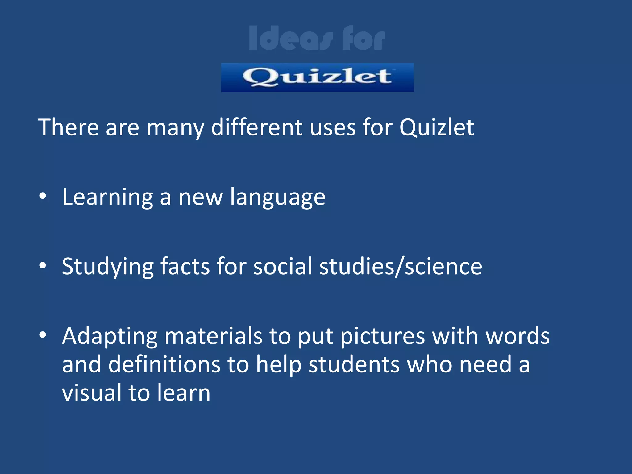 Ideas for

There are many different uses for Quizlet

• Learning a new language

• Studying facts for social studies/science

• Adapting materials to put pictures with words
  and definitions to help students who need a
  visual to learn
 