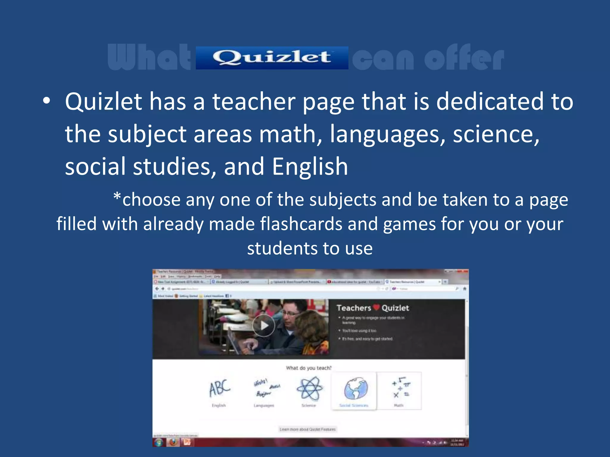 What                         can offer
• Quizlet has a teacher page that is dedicated to
  the subject areas math, languages, science,
  social studies, and English
         *choose any one of the subjects and be taken to a page
 filled with already made flashcards and games for you or your
                        students to use
 