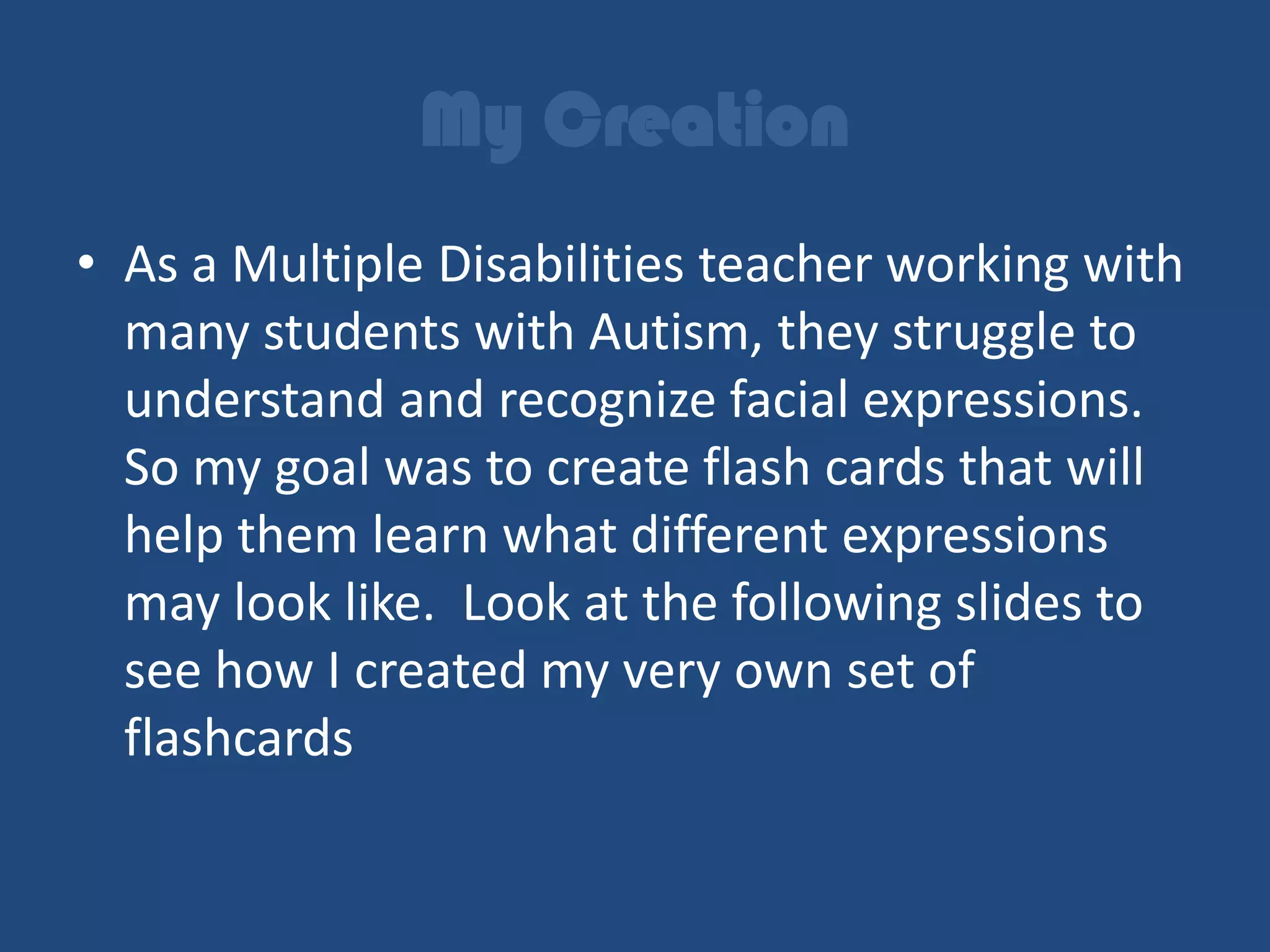 My Creation
• As a Multiple Disabilities teacher working with
  many students with Autism, they struggle to
  understand and recognize facial expressions.
  So my goal was to create flash cards that will
  help them learn what different expressions
  may look like. Look at the following slides to
  see how I created my very own set of
  flashcards
 