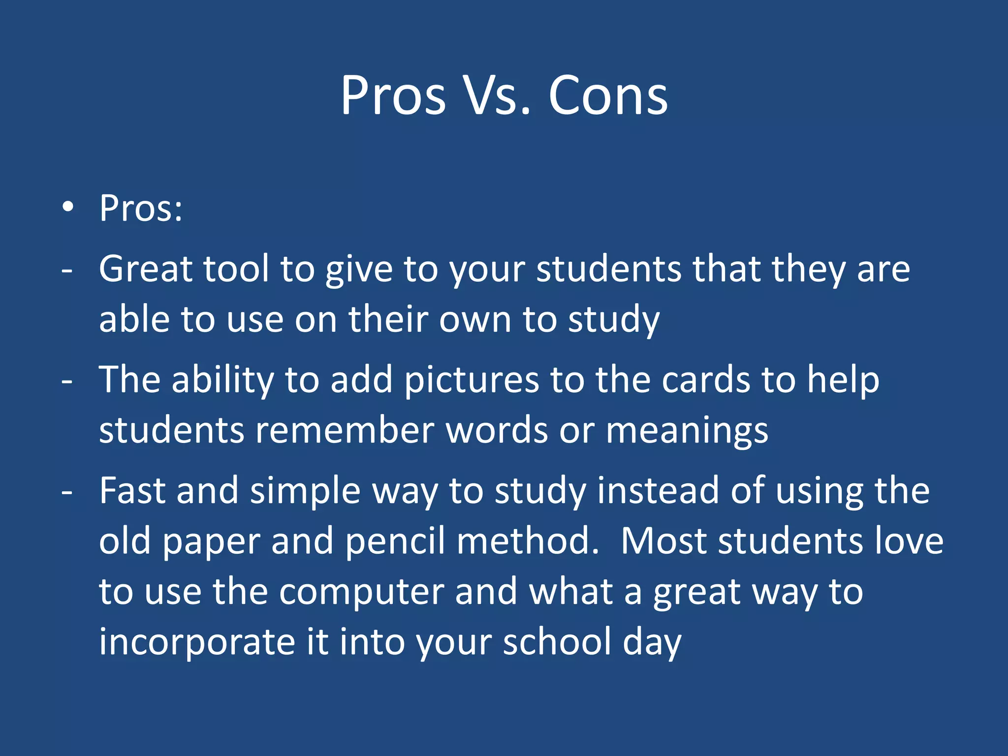 Pros Vs. Cons
• Pros:
- Great tool to give to your students that they are
  able to use on their own to study
- The ability to add pictures to the cards to help
  students remember words or meanings
- Fast and simple way to study instead of using the
  old paper and pencil method. Most students love
  to use the computer and what a great way to
  incorporate it into your school day
 
