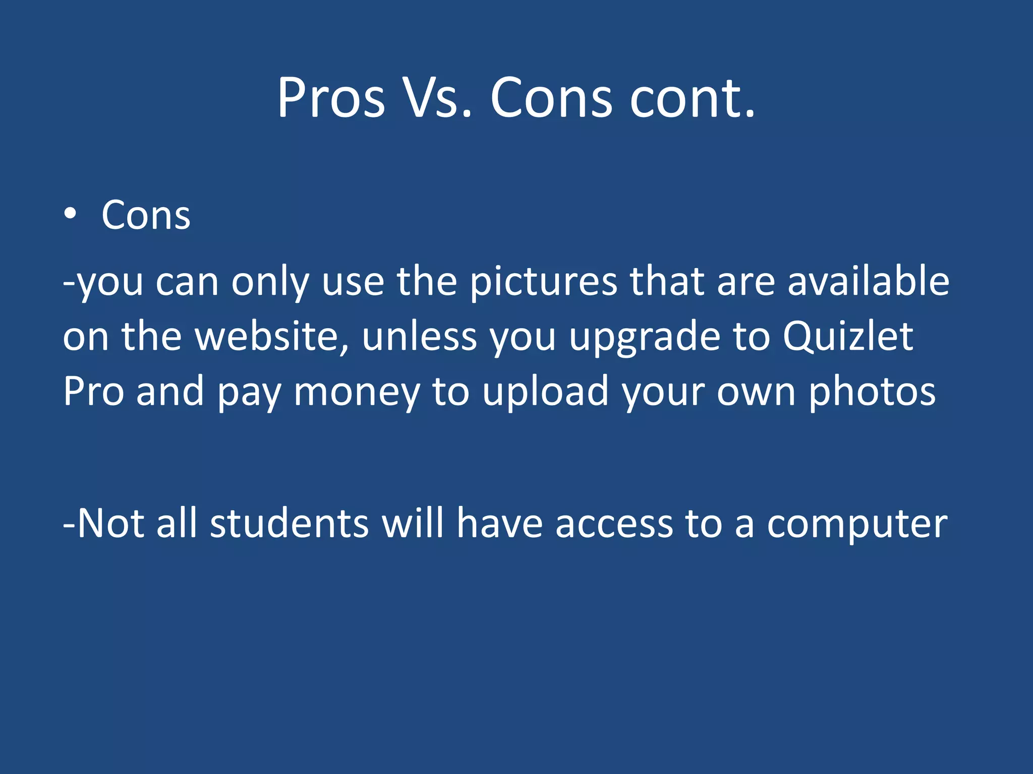 Pros Vs. Cons cont.
• Cons
-you can only use the pictures that are available
on the website, unless you upgrade to Quizlet
Pro and pay money to upload your own photos

-Not all students will have access to a computer
 