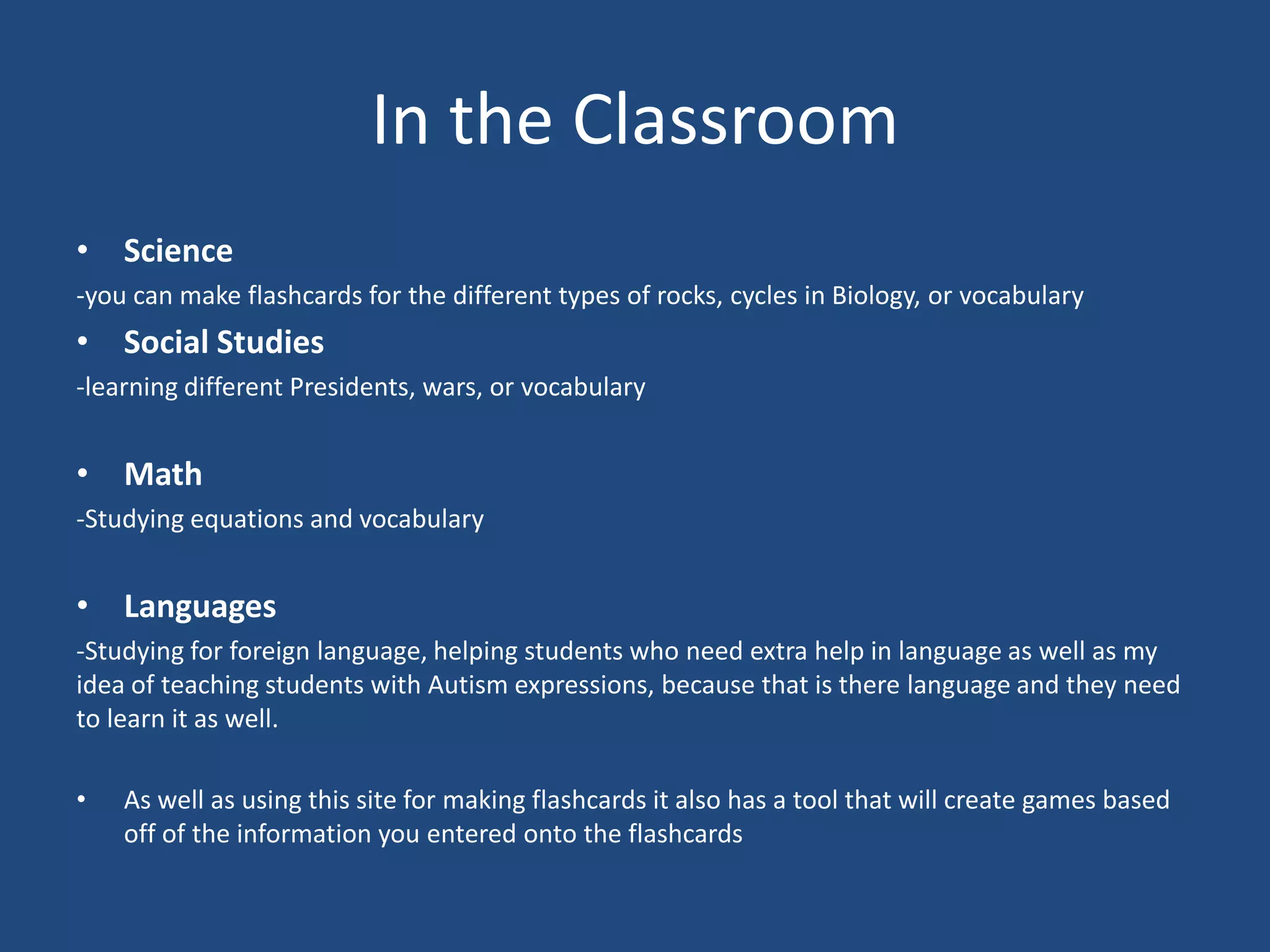 In the Classroom
• Science
-you can make flashcards for the different types of rocks, cycles in Biology, or vocabulary
• Social Studies
-learning different Presidents, wars, or vocabulary


• Math
-Studying equations and vocabulary


• Languages
-Studying for foreign language, helping students who need extra help in language as well as my
idea of teaching students with Autism expressions, because that is there language and they need
to learn it as well.

•   As well as using this site for making flashcards it also has a tool that will create games based
    off of the information you entered onto the flashcards
 