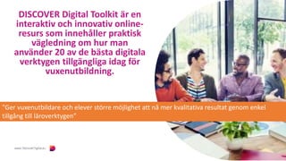 DISCOVER Digital Toolkit är en
interaktiv och innovativ online-
resurs som innehåller praktisk
vägledning om hur man
använder 20 av de bästa digitala
verktygen tillgängliga idag för
vuxenutbildning.
"Ger vuxenutbildare och elever större möjlighet att nå mer kvalitativa resultat genom enkel
tillgång till läroverktygen”
 