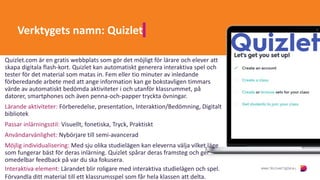 Verktygets namn: Quizlet
Quizlet.com är en gratis webbplats som gör det möjligt för lärare och elever att
skapa digitala flash-kort. Quizlet kan automatiskt generera interaktiva spel och
tester för det material som matas in. Fem eller tio minuter av inledande
förberedande arbete med att ange information kan ge bokstavligen timmars
värde av automatiskt bedömda aktiviteter i och utanför klassrummet, på
datorer, smartphones och även penna-och-papper tryckta övningar.
Lärande aktiviteter: Förberedelse, presentation, Interaktion/Bedömning, Digitalt
bibliotek
Passar inlärningsstil: Visuellt, fonetiska, Tryck, Praktiskt
Användarvänlighet: Nybörjare till semi-avancerad
Möjlig individualisering: Med sju olika studielägen kan eleverna välja vilket läge
som fungerar bäst för deras inlärning. Quizlet spårar deras framsteg och ger
omedelbar feedback på var du ska fokusera.
Interaktiva element: Lärandet blir roligare med interaktiva studielägen och spel.
Förvandla ditt material till ett klassrumsspel som får hela klassen att delta.
 