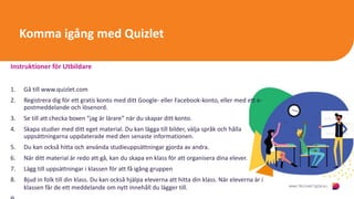 Komma igång med Quizlet
Instruktioner för Utbildare
1. Gå till www.quizlet.com
2. Registrera dig för ett gratis konto med ditt Google- eller Facebook-konto, eller med ett e-
postmeddelande och lösenord.
3. Se till att checka boxen ”jag är lärare” när du skapar ditt konto.
4. Skapa studier med ditt eget material. Du kan lägga till bilder, välja språk och hålla
uppsättningarna uppdaterade med den senaste informationen.
5. Du kan också hitta och använda studieuppsättningar gjorda av andra.
6. När ditt material är redo att gå, kan du skapa en klass för att organisera dina elever.
7. Lägg till uppsättningar i klassen för att få igång gruppen
8. Bjud in folk till din klass. Du kan också hjälpa eleverna att hitta din klass. När eleverna är i
klassen får de ett meddelande om nytt innehåll du lägger till.
 
