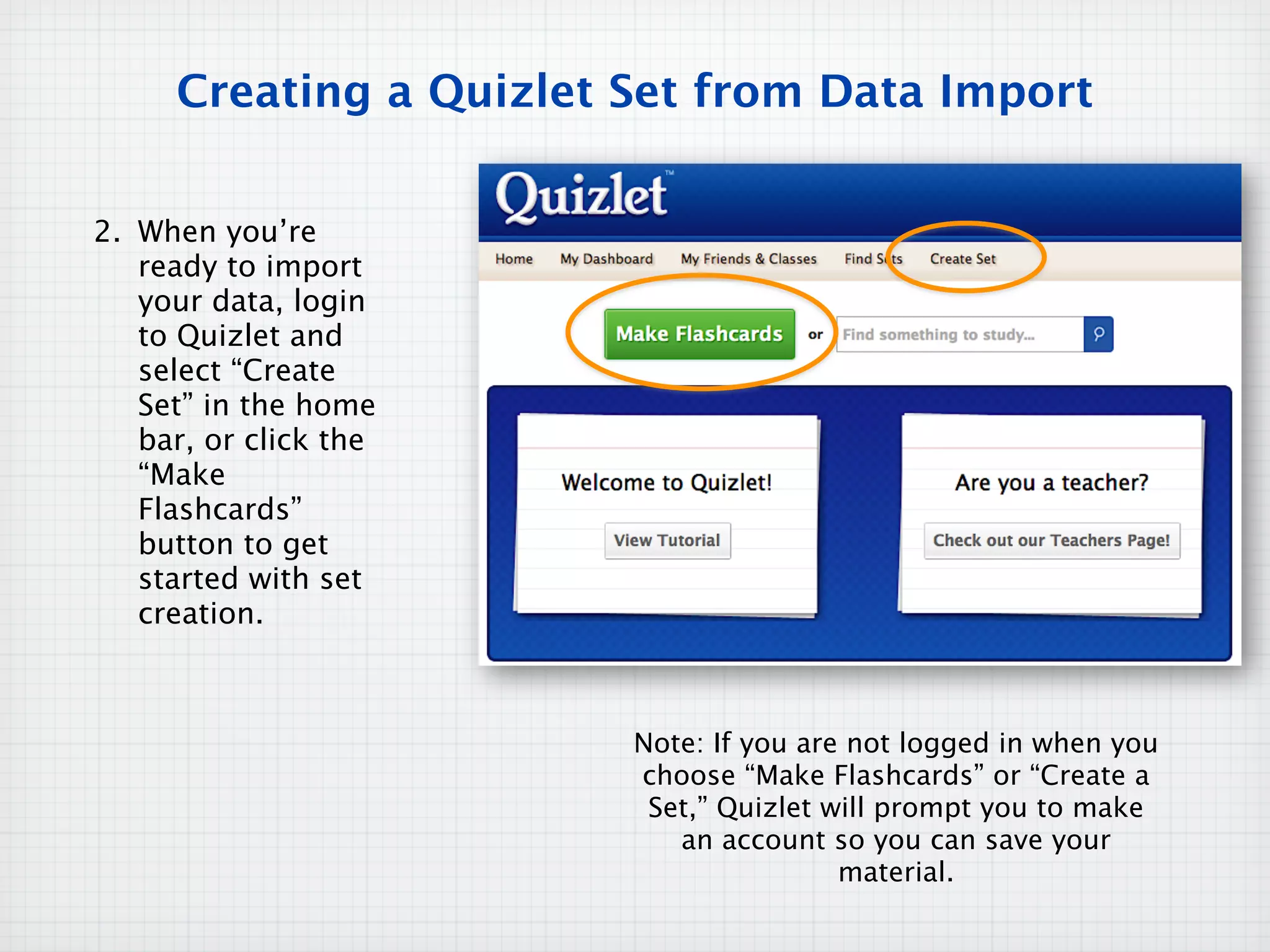 Creating a Quizlet Set from Data Import


2. When you’re
   ready to import
   your data, login
   to Quizlet and
   select “Create
   Set” in the home
   bar, or click the
   “Make
   Flashcards”
   button to get
   started with set
   creation.



                        Note: If you are not logged in when you
                        choose “Make Flashcards” or “Create a
                         Set,” Quizlet will prompt you to make
                           an account so you can save your
                                        material.
 
