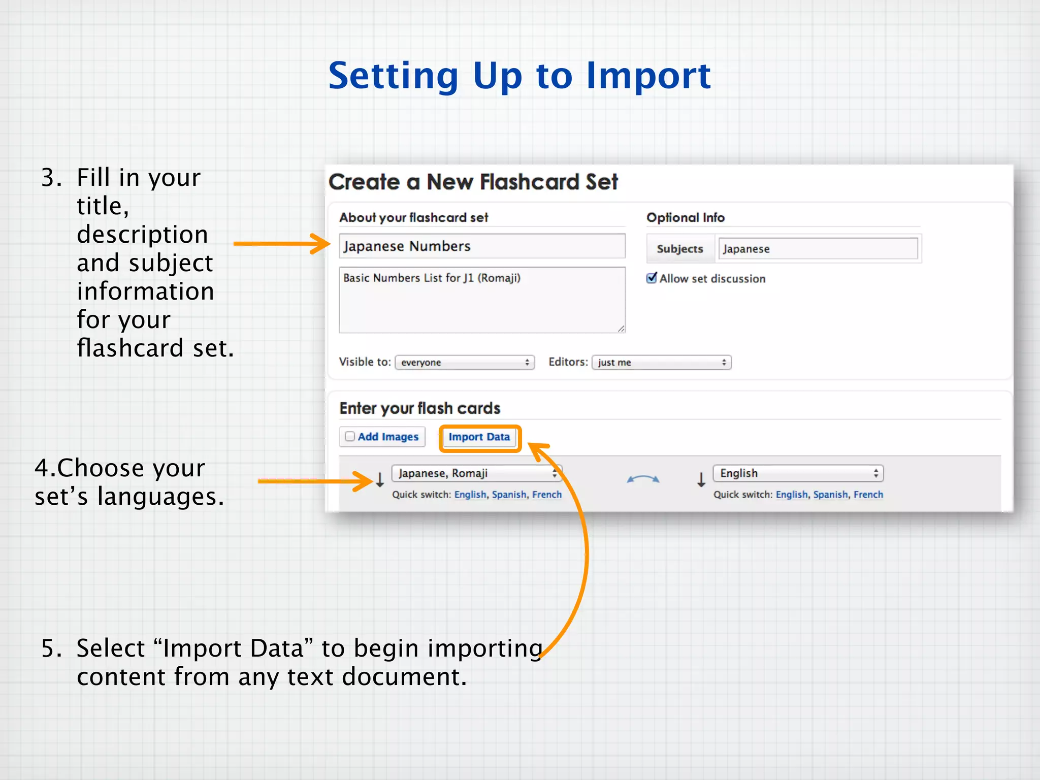 Setting Up to Import

3. Fill in your
   title,
   description
   and subject
   information
   for your
   ﬂashcard set.



4.Choose your
set’s languages.




5. Select “Import Data” to begin importing
   content from any text document.
 