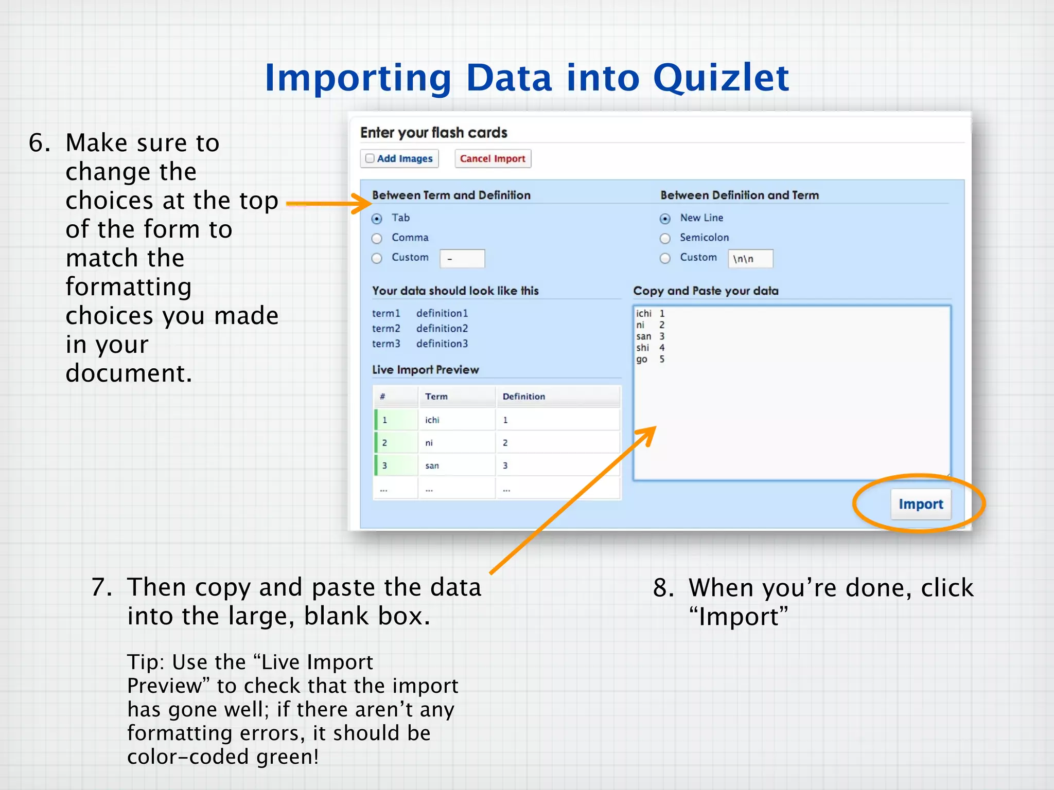 Importing Data into Quizlet
6. Make sure to
   change the
   choices at the top
   of the form to
   match the
   formatting
   choices you made
   in your
   document.




     7. Then copy and paste the data         8. When you’re done, click
        into the large, blank box.              “Import”
        Tip: Use the “Live Import
        Preview” to check that the import
        has gone well; if there aren’t any
        formatting errors, it should be
        color-coded green!
 