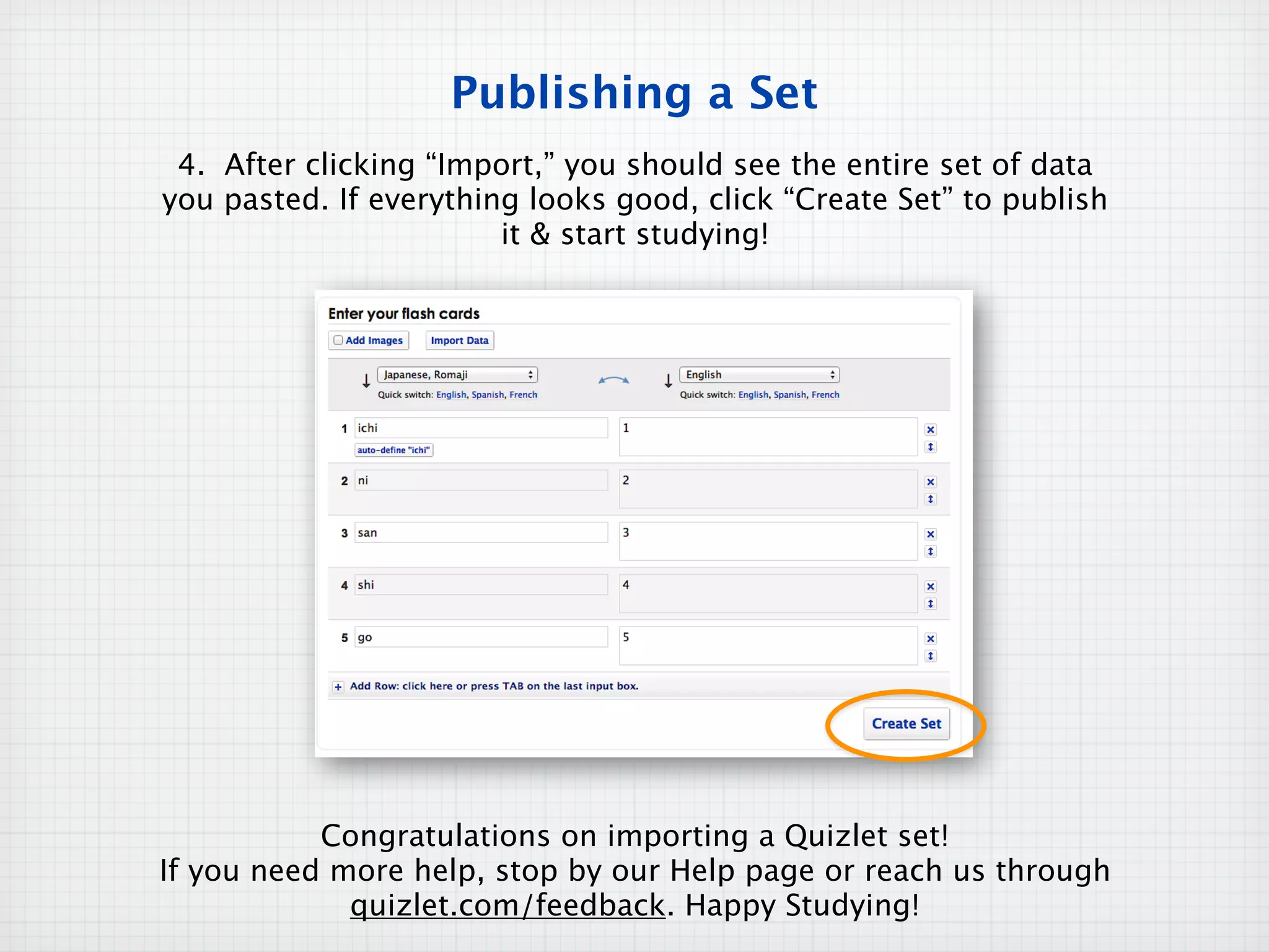 Publishing a Set
 4. After clicking “Import,” you should see the entire set of data
you pasted. If everything looks good, click “Create Set” to publish
                        it & start studying!




           Congratulations on importing a Quizlet set!
If you need more help, stop by our Help page or reach us through
             quizlet.com/feedback. Happy Studying!
 