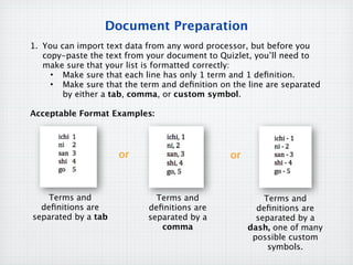 Document Preparation
1. You can import text data from any word processor, but before you
   copy-paste the text from your document to Quizlet, you’ll need to
   make sure that your list is formatted correctly:
     • Make sure that each line has only 1 term and 1 deﬁnition.
     • Make sure that the term and deﬁnition on the line are separated
        by either a tab, comma, or custom symbol.

Acceptable Format Examples:




                     or                         or



    Terms and                 Terms and                  Terms and
  deﬁnitions are            deﬁnitions are             deﬁnitions are
separated by a tab          separated by a             separated by a
                               comma                 dash, one of many
                                                      possible custom
                                                          symbols.
 