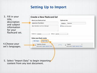 Setting Up to Import

3. Fill in your
   title,
   description
   and subject
   information
   for your
   ﬂashcard set.



4.Choose your
set’s languages.




5. Select “Import Data” to begin importing
   content from any text document.
 
