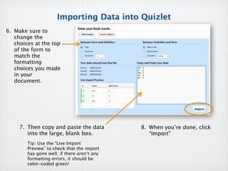 Importing Data into Quizlet
6. Make sure to
   change the
   choices at the top
   of the form to
   match the
   formatting
   choices you made
   in your
   document.




     7. Then copy and paste the data         8. When you’re done, click
        into the large, blank box.              “Import”
        Tip: Use the “Live Import
        Preview” to check that the import
        has gone well; if there aren’t any
        formatting errors, it should be
        color-coded green!
 