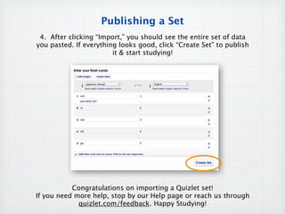 Publishing a Set
 4. After clicking “Import,” you should see the entire set of data
you pasted. If everything looks good, click “Create Set” to publish
                        it & start studying!




           Congratulations on importing a Quizlet set!
If you need more help, stop by our Help page or reach us through
             quizlet.com/feedback. Happy Studying!
 