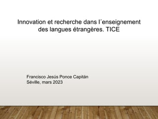 Innovation et recherche dans l´enseignement
des langues étrangères. TICE
Francisco Jesús Ponce Capitán
Séville, mars 2023
 