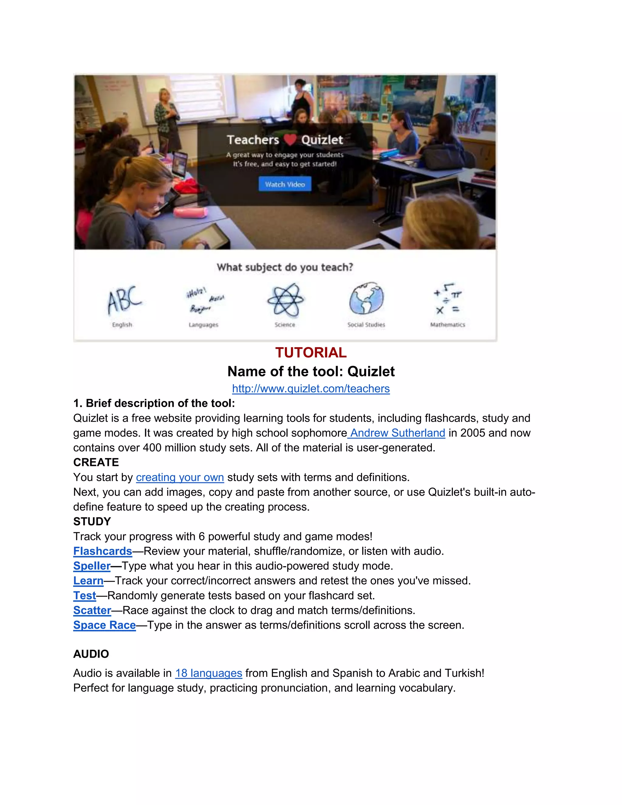 TUTORIAL
Name of the tool: Quizlet
http://www.quizlet.com/teachers
1. Brief description of the tool:
Quizlet is a free website providing learning tools for students, including flashcards, study and
game modes. It was created by high school sophomore Andrew Sutherland in 2005 and now
contains over 400 million study sets. All of the material is user-generated.
CREATE
You start by creating your own study sets with terms and definitions.
Next, you can add images, copy and paste from another source, or use Quizlet's built-in auto-
define feature to speed up the creating process.
STUDY
Track your progress with 6 powerful study and game modes!
Flashcards—Review your material, shuffle/randomize, or listen with audio.
Speller—Type what you hear in this audio-powered study mode.
Learn—Track your correct/incorrect answers and retest the ones you've missed.
Test—Randomly generate tests based on your flashcard set.
Scatter—Race against the clock to drag and match terms/definitions.
Space Race—Type in the answer as terms/definitions scroll across the screen.
AUDIO
Audio is available in 18 languages from English and Spanish to Arabic and Turkish!
Perfect for language study, practicing pronunciation, and learning vocabulary.
 