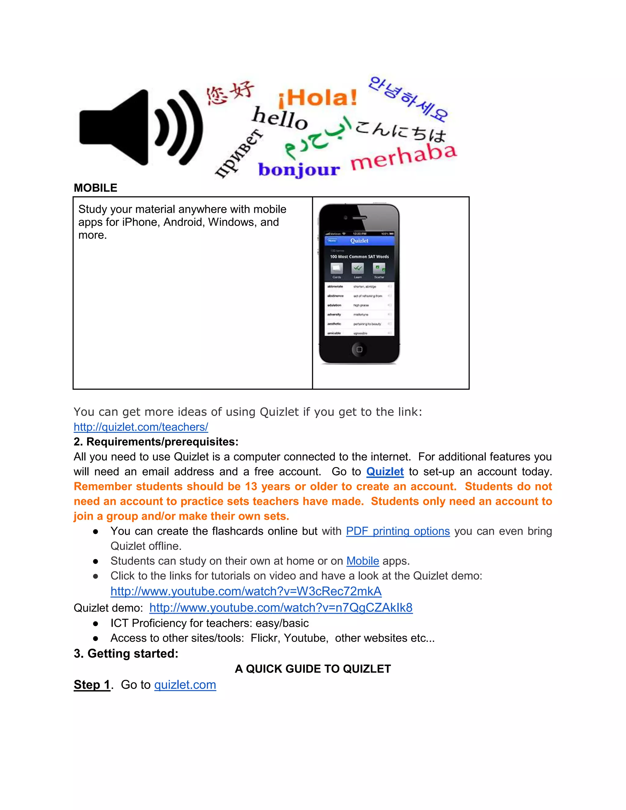 MOBILE
Study your material anywhere with mobile
apps for iPhone, Android, Windows, and
more.
You can get more ideas of using Quizlet if you get to the link:
http://quizlet.com/teachers/
2. Requirements/prerequisites:
All you need to use Quizlet is a computer connected to the internet. For additional features you
will need an email address and a free account. Go to Quizlet to set-up an account today.
Remember students should be 13 years or older to create an account. Students do not
need an account to practice sets teachers have made. Students only need an account to
join a group and/or make their own sets.
● You can create the flashcards online but with PDF printing options you can even bring
Quizlet offline.
● Students can study on their own at home or on Mobile apps.
● Click to the links for tutorials on video and have a look at the Quizlet demo:
http://www.youtube.com/watch?v=W3cRec72mkA
Quizlet demo: http://www.youtube.com/watch?v=n7QgCZAkIk8
● ICT Proficiency for teachers: easy/basic
● Access to other sites/tools: Flickr, Youtube, other websites etc...
3. Getting started:
A QUICK GUIDE TO QUIZLET
Step 1. Go to quizlet.com
 
