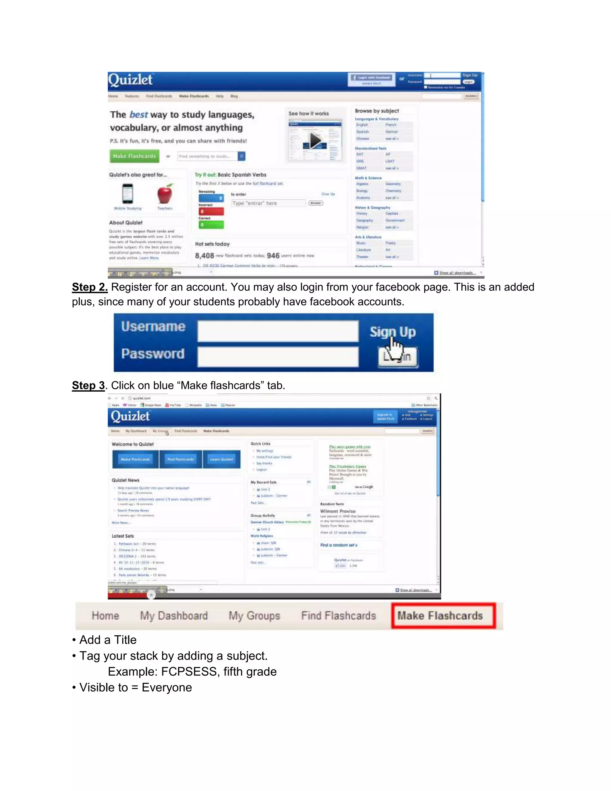Step 2. Register for an account. You may also login from your facebook page. This is an added
plus, since many of your students probably have facebook accounts.
Step 3. Click on blue “Make flashcards” tab.
• Add a Title
• Tag your stack by adding a subject.
Example: FCPSESS, fifth grade
• Visible to = Everyone
 