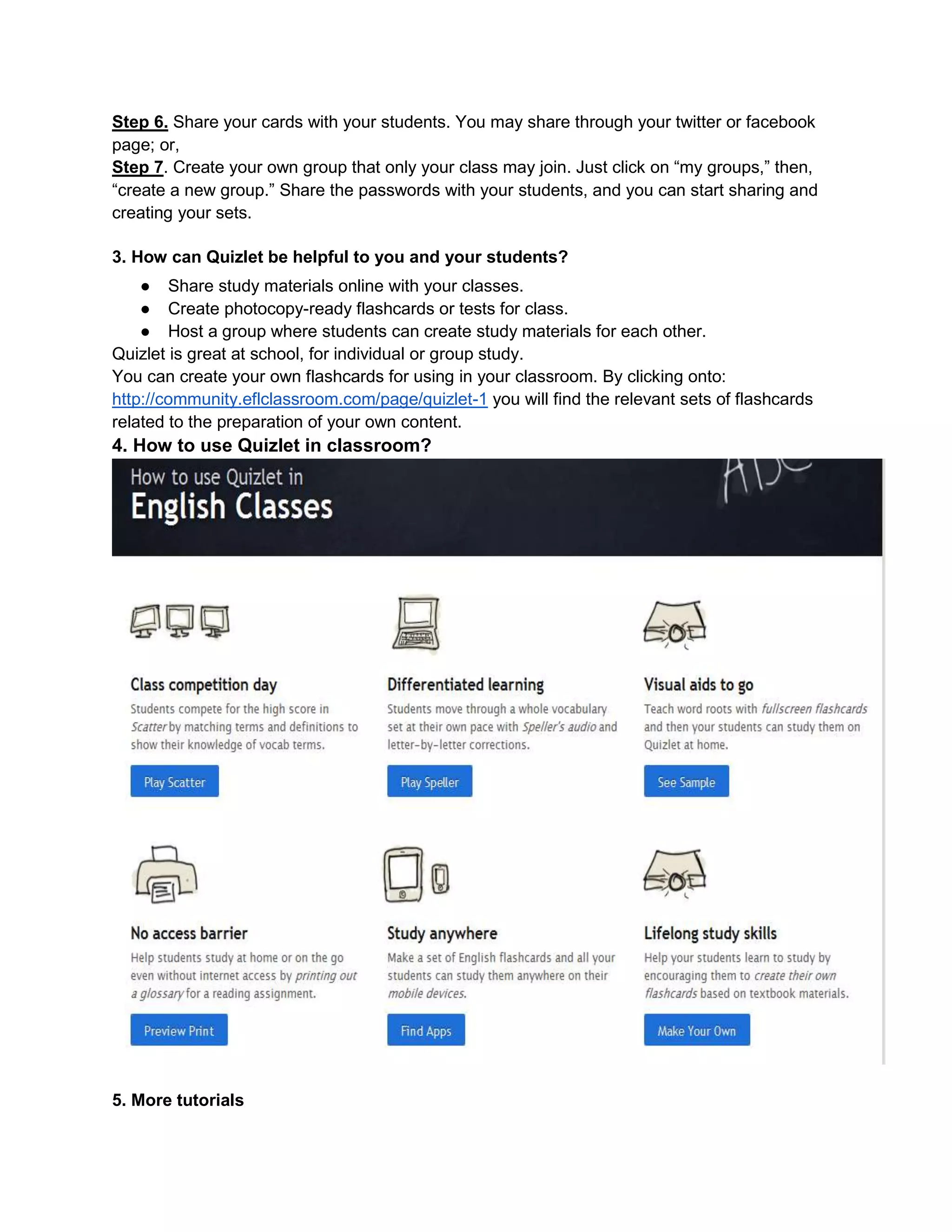 Step 6. Share your cards with your students. You may share through your twitter or facebook
page; or,
Step 7. Create your own group that only your class may join. Just click on “my groups,” then,
“create a new group.” Share the passwords with your students, and you can start sharing and
creating your sets.
3. How can Quizlet be helpful to you and your students?
● Share study materials online with your classes.
● Create photocopy-ready flashcards or tests for class.
● Host a group where students can create study materials for each other.
Quizlet is great at school, for individual or group study.
You can create your own flashcards for using in your classroom. By clicking onto:
http://community.eflclassroom.com/page/quizlet-1 you will find the relevant sets of flashcards
related to the preparation of your own content.
4. How to use Quizlet in classroom?
5. More tutorials
 