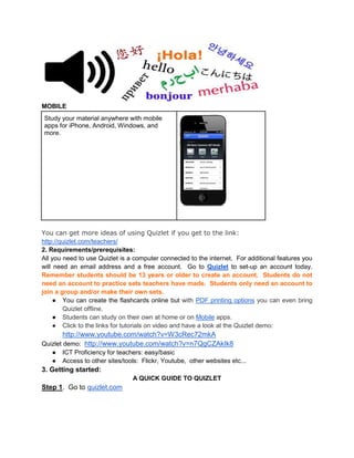 MOBILE
Study your material anywhere with mobile
apps for iPhone, Android, Windows, and
more.
You can get more ideas of using Quizlet if you get to the link:
http://quizlet.com/teachers/
2. Requirements/prerequisites:
All you need to use Quizlet is a computer connected to the internet. For additional features you
will need an email address and a free account. Go to Quizlet to set-up an account today.
Remember students should be 13 years or older to create an account. Students do not
need an account to practice sets teachers have made. Students only need an account to
join a group and/or make their own sets.
● You can create the flashcards online but with PDF printing options you can even bring
Quizlet offline.
● Students can study on their own at home or on Mobile apps.
● Click to the links for tutorials on video and have a look at the Quizlet demo:
http://www.youtube.com/watch?v=W3cRec72mkA
Quizlet demo: http://www.youtube.com/watch?v=n7QgCZAkIk8
● ICT Proficiency for teachers: easy/basic
● Access to other sites/tools: Flickr, Youtube, other websites etc...
3. Getting started:
A QUICK GUIDE TO QUIZLET
Step 1. Go to quizlet.com
 