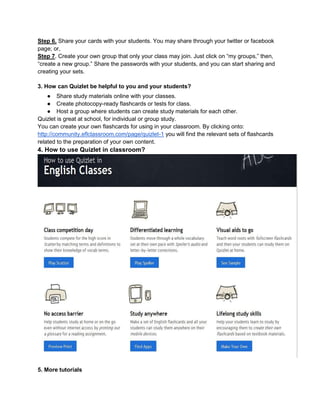 Step 6. Share your cards with your students. You may share through your twitter or facebook
page; or,
Step 7. Create your own group that only your class may join. Just click on “my groups,” then,
“create a new group.” Share the passwords with your students, and you can start sharing and
creating your sets.
3. How can Quizlet be helpful to you and your students?
● Share study materials online with your classes.
● Create photocopy-ready flashcards or tests for class.
● Host a group where students can create study materials for each other.
Quizlet is great at school, for individual or group study.
You can create your own flashcards for using in your classroom. By clicking onto:
http://community.eflclassroom.com/page/quizlet-1 you will find the relevant sets of flashcards
related to the preparation of your own content.
4. How to use Quizlet in classroom?
5. More tutorials
 