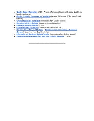 ● Quizlet Basic Information - (PDF - A basic informational quick guide about Quizlet and
how to create a set)
● Quizlet Created - Resources for Teachers - (Videos, Slides, and PDF's from Quizlet
website)
● Create Flashcards on Quizlet (Instructions from Quizlet website)
● Exporting a Set on Quizlet - (Video screencast directions)
● Exporting a Set on Quizlet - (PDF)
● Combining Sets on Quizlet - (Video screencast directions)
● Create a Group for your Students - Additional Tips for Creating Educational
Groups (Instructions from Quizlet website)
● Information on Students' Quizlet Results (Instrucctions from Quizlet website)
● Embedding Quizlet Flashcards into Your Teacher Webpage - (PDF)
-----------------------------------------------------------------
 