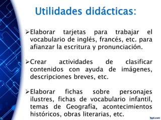 Elaborar tarjetas para trabajar el
vocabulario de inglés, francés, etc. para
afianzar la escritura y pronunciación.
Crear actividades de clasificar
contenidos con ayuda de imágenes,
descripciones breves, etc.
Elaborar fichas sobre personajes
ilustres, fichas de vocabulario infantil,
temas de Geografía, acontecimientos
históricos, obras literarias, etc.
Utilidades didácticas:
 
