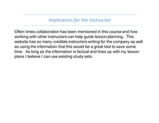 Implication for the Instructor
Often times collaboration has been mentioned in this course and how
working with other instructors can help guide lesson planning. This
website has so many credible instructors writing for the company as well
as using the information that this would be a great tool to save some
time. As long as the information is factual and lines up with my lesson
plans I believe I can use existing study sets.
 