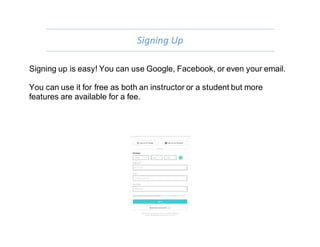 Signing Up
Signing up is easy! You can use Google, Facebook, or even your email.
You can use it for free as both an instructor or a student but more
features are available for a fee.
 