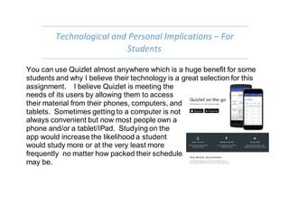 Technological and Personal Implications – For
Students
You can use Quizlet almost anywhere which is a huge benefit for some
students and why I believe their technology is a great selection for this
assignment. I believe Quizlet is meeting the
needs of its users by allowing them to access
their material from their phones, computers, and
tablets. Sometimes getting to a computer is not
always convenient but now most people own a
phone and/or a tablet/IPad. Studying on the
app would increase the likelihood a student
would study more or at the very least more
frequently no matter how packed their schedule
may be.
 