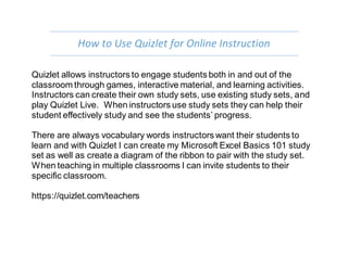 How to Use Quizlet for Online Instruction
Quizlet allows instructors to engage students both in and out of the
classroom through games, interactive material, and learning activities.
Instructors can create their own study sets, use existing study sets, and
play Quizlet Live. When instructors use study sets they can help their
student effectively study and see the students’ progress.
There are always vocabulary words instructors want their students to
learn and with Quizlet I can create my Microsoft Excel Basics 101 study
set as well as create a diagram of the ribbon to pair with the study set.
When teaching in multiple classrooms I can invite students to their
specific classroom.
https://quizlet.com/teachers
 