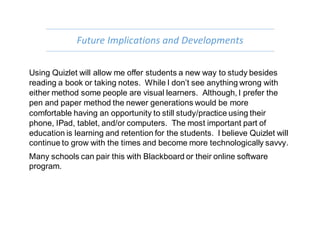 Future Implications and Developments
Using Quizlet will allow me offer students a new way to study besides
reading a book or taking notes. While I don’t see anything wrong with
either method some people are visual learners. Although, I prefer the
pen and paper method the newer generations would be more
comfortable having an opportunity to still study/practice using their
phone, IPad, tablet, and/or computers. The most important part of
education is learning and retention for the students. I believe Quizlet will
continue to grow with the times and become more technologically savvy.
Many schools can pair this with Blackboard or their online software
program.
 