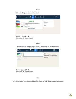 11
Learn
Esta actividad permite escuhar en audio
Fuente: Quizlet(2013)
Elaborado por: Luz Miranda
Speller
La información se escucha por audio y la repsuesta se la debe escribir
Fuente: Quizlet(2013)
Elaborado por: Luz Miranda
Test
Las preguntas son creadas automaticamente, pero hay la ocpción de volver a procesar
 