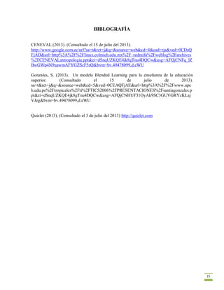 15
BIBLOGRAFÍA
CENEVAL (2013). (Consultado el 15 de julio del 2013).
http://www.google.com.ec/url?sa=t&rct=j&q=&source=web&cd=4&cad=rja&ved=0CDsQ
FjAD&url=http%3A%2F%2Flinux.colmich.edu.mx%2F~redmifa%2Fweblog%2Farchives
%2FCENEVALantropologia.ppt&ei=dSnqUZKQE4jk8gTnu4DQCw&usg=AFQjCNFq_lZ
BwGWp4N9uawmAFYGZScF5sQ&bvm=bv.49478099,d.eWU
Gonzales, S. (2013). Un modelo Blended Learning para la enseñanza de la educación
superior. (Consultado el 15 de julio de 2013).
sa=t&rct=j&q=&source=web&cd=5&ved=0CEAQFjAE&url=http%3A%2F%2Fwww.upc
h.edu.pe%2Ftropicales%2Fti%2FTICS2006%2FPRESENTACIONES%2Fsantiagonzales.p
pt&ei=dSnqUZKQE4jk8gTnu4DQCw&usg=AFQjCNHUF31OyAk9SC3GUVGRYzKLaj
VJeg&bvm=bv.49478099,d.eWU
Quizlet (2013). (Consultado el 3 de julio del 2013) http://quizlet.com
 