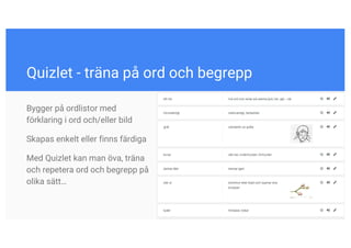 Quizlet - träna på ord och begrepp
Bygger på ordlistor med
förklaring i ord och/eller bild
Skapas enkelt eller finns färdiga
Med Quizlet kan man öva, träna
och repetera ord och begrepp på
olika sätt…
 