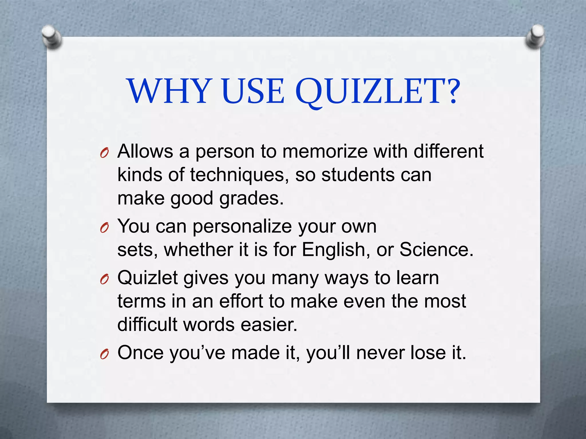 WHY USE QUIZLET?Allows a person to memorize with different kinds of techniques, so students can make good grades.You can personalize your own sets, whether it is for English, or Science.Quizlet gives you many ways to learn terms in an effort to make even the most difficult words easier.Once you’ve made it, you’ll never lose it.