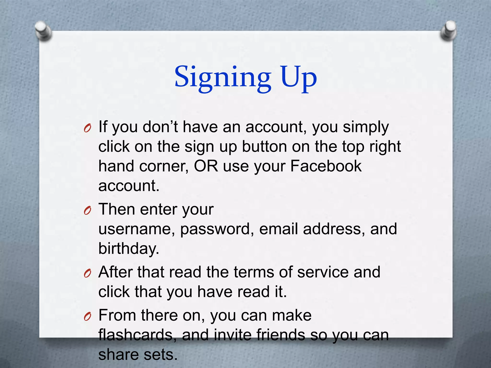 Signing UpIf you don’t have an account, you simply click on the sign up button on the top right hand corner, OR use your Facebook account.Then enter your username, password, email address, and birthday.After that read the terms of service and click that you have read it.From there on, you can make flashcards, and invite friends so you can share sets.