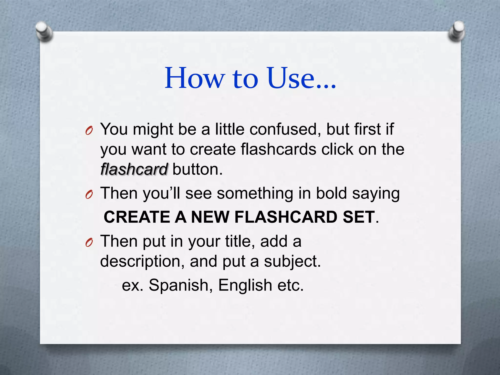 How to Use…You might be a little confused, but first if you want to create flashcards click on the flashcard button.Then you’ll see something in bold sayingCREATE A NEW FLASHCARD SET.Then put in your title, add a description, and put a subject.       ex. Spanish, English etc.