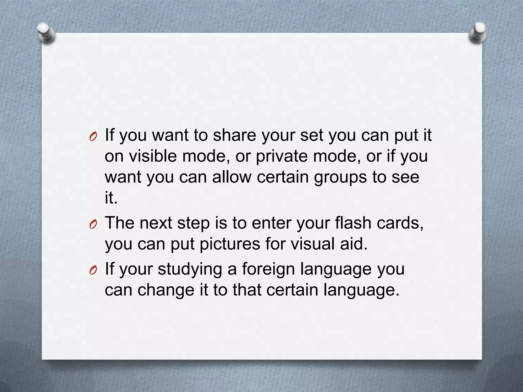 If you want to share your set you can put it on visible mode, or private mode, or if you want you can allow certain groups to see it.The next step is to enter your flash cards, you can put pictures for visual aid.If your studying a foreign language you can change it to that certain language.