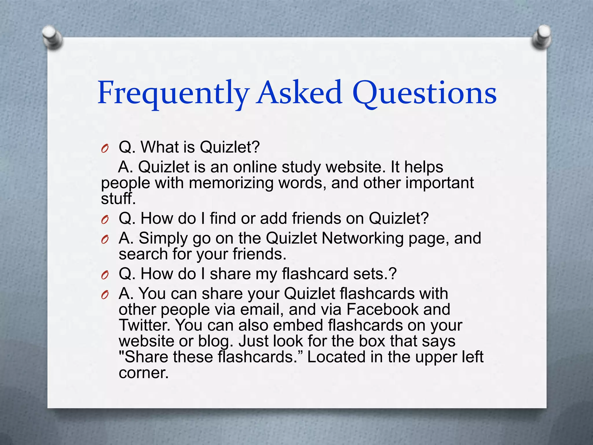 Frequently Asked QuestionsQ. What is Quizlet?   A. Quizlet is an online study website. It helps people with memorizing words, and other important stuff.Q. How do I find or add friends on Quizlet?A. Simply go on the Quizlet Networking page, and search for your friends.Q. How do I share my flashcard sets.?A. You can share your Quizlet flashcards with other people via email, and via Facebook and Twitter. You can also embed flashcards on your website or blog. Just look for the box that says "Share these flashcards.” Located in the upper left corner.
