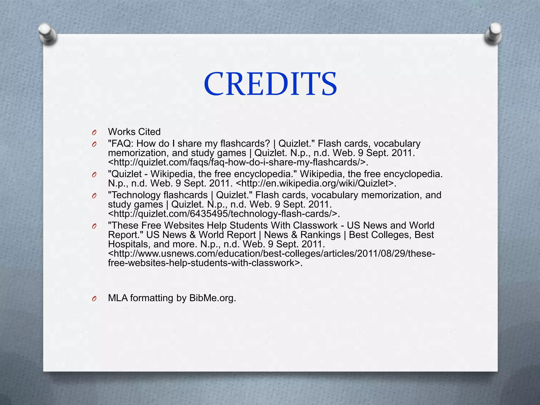 CREDITSWorks Cited"FAQ: How do I share my flashcards? | Quizlet." Flash cards, vocabulary memorization, and study games | Quizlet. N.p., n.d. Web. 9 Sept. 2011. <http://quizlet.com/faqs/faq-how-do-i-share-my-flashcards/>."Quizlet - Wikipedia, the free encyclopedia." Wikipedia, the free encyclopedia. N.p., n.d. Web. 9 Sept. 2011. <http://en.wikipedia.org/wiki/Quizlet>."Technology flashcards | Quizlet." Flash cards, vocabulary memorization, and study games | Quizlet. N.p., n.d. Web. 9 Sept. 2011. <http://quizlet.com/6435495/technology-flash-cards/>."These Free Websites Help Students With Classwork - US News and World Report." US News & World Report | News & Rankings | Best Colleges, Best Hospitals, and more. N.p., n.d. Web. 9 Sept. 2011. <http://www.usnews.com/education/best-colleges/articles/2011/08/29/these-free-websites-help-students-with-classwork>.MLA formatting by BibMe.org.