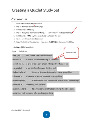 John Allan 2017 (@mrpottz)
1
Creating a Quizlet Study Set
COPY WORD LIST
1. Scroll to the bottom of this document
2. Click to the left of the term clear (adj.)
3. Hold down the [Shift] key
4. Click to the right of the line researcher (n.) someone who studies something
5. Hold down the [CTRL] key then press the [c] key to copy this text
6. Open a new Microsoft Word document
7. Paste this text into this document - Hold down the [CTRL] key then press the [v] key
 