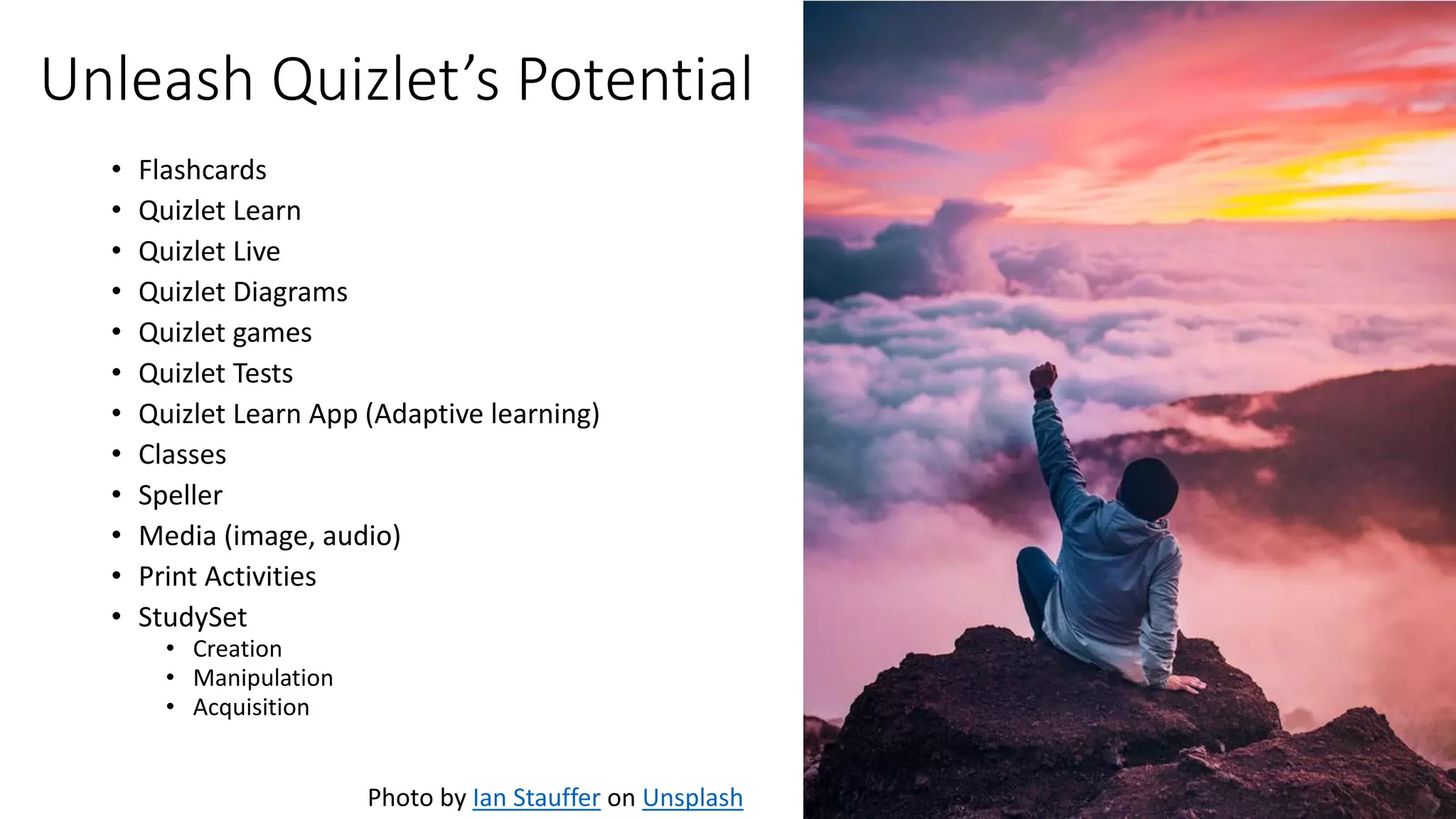 Unleash Quizlet’s Potential
• Flashcards
• Quizlet Learn
• Quizlet Live
• Quizlet Diagrams
• Quizlet games
• Quizlet Tests
• Quizlet Learn App (Adaptive learning)
• Classes
• Speller
• Media (image, audio)
• Print Activities
• StudySet
• Creation
• Manipulation
• Acquisition
Photo by Ian Stauffer on Unsplash
 