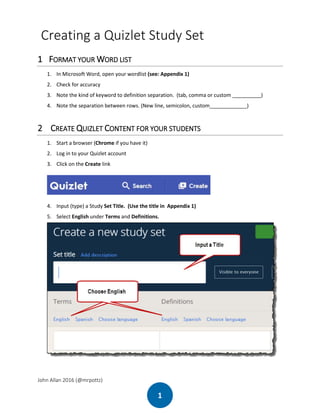 John Allan 2016 (@mrpottz)
1
Creating a Quizlet Study Set
1 FORMAT YOUR WORD LIST
1. In Microsoft Word, open your wordlist (see: Appendix 1)
2. Check for accuracy
3. Note the kind of keyword to definition separation. (tab, comma or custom __________)
4. Note the separation between rows. (New line, semicolon, custom_____________)
2 CREATE QUIZLET CONTENT FOR YOUR STUDENTS
1. Start a browser (Chrome if you have it)
2. Log in to your Quizlet account
3. Click on the Create link
4. Input (type) a Study Set Title. (Use the title in Appendix 1)
5. Select English under Terms and Definitions.
 