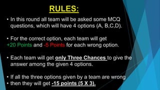 • In this round all team will be asked some MCQ
questions, which will have 4 options (A, B,C,D).
• For the correct option, each team will get
+20 Points and -5 Points for each wrong option.
• Each team will get only Three Chances to give the
answer among the given 4 options.
• If all the three options given by a team are wrong
• then they will get -15 points (5 X 3).
 