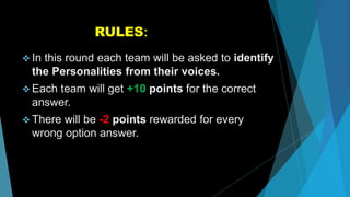 RULES:
 In this round each team will be asked to identify
the Personalities from their voices.
 Each team will get +10 points for the correct
answer.
 There will be -2 points rewarded for every
wrong option answer.
 