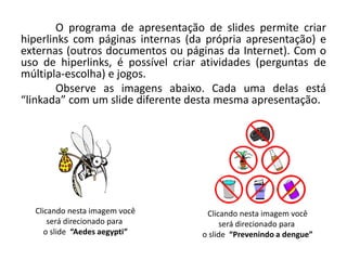 O programa de apresentação de slides permite criar
hiperlinks com páginas internas (da própria apresentação) e
externas (outros documentos ou páginas da Internet). Com o
uso de hiperlinks, é possível criar atividades (perguntas de
múltipla-escolha) e jogos.
Observe as imagens abaixo. Cada uma delas está
“linkada” com um slide diferente desta mesma apresentação.
Clicando nesta imagem você
será direcionado para
o slide “Aedes aegypti”
Clicando nesta imagem você
será direcionado para
o slide “Prevenindo a dengue”
 